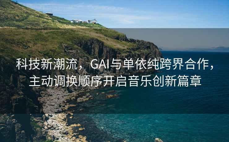 科技新潮流，GAI與單依純跨界合作，主動調換順序開啟音樂創新篇章