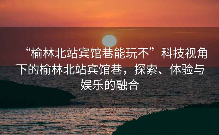 “榆林北站賓館巷能玩不”科技視角下的榆林北站賓館巷，探索、體驗與娛樂的融合