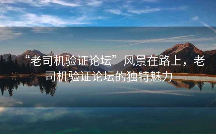 “老司機驗證論壇”風景在路上，老司機驗證論壇的獨特魅力