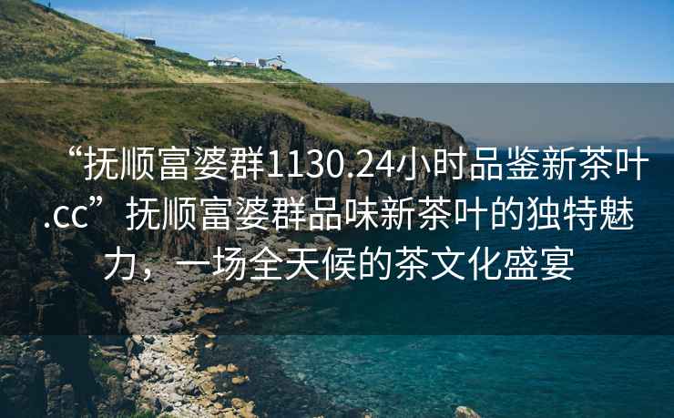 “撫順富婆群1130.24小時品鑒新茶葉.cc”撫順富婆群品味新茶葉的獨特魅力，一場全天候的茶文化盛宴