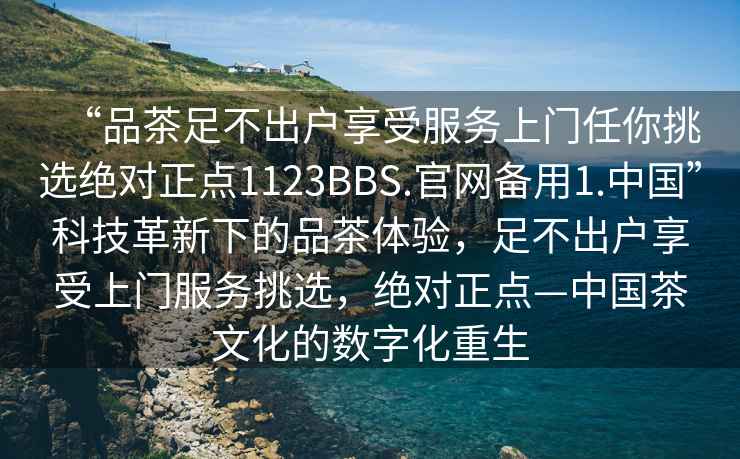 “品茶足不出戶享受服務上門任你挑選絕對正點1123BBS.官網備用1.中國”科技革新下的品茶體驗，足不出戶享受上門服務挑選，絕對正點—中國茶文化的數字化重生