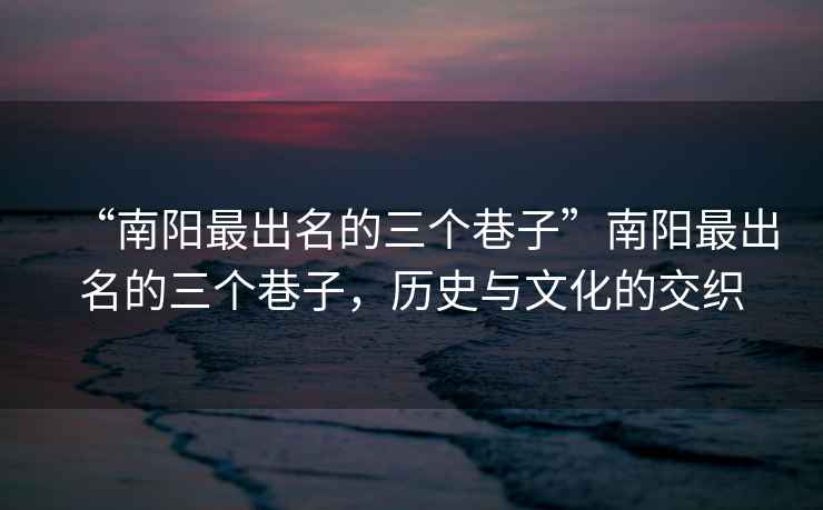 “南陽最出名的三個巷子”南陽最出名的三個巷子，歷史與文化的交織
