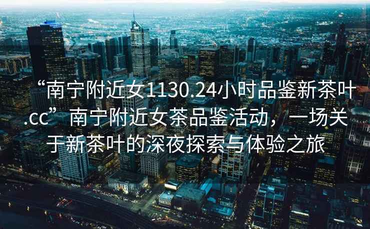 “南寧附近女1130.24小時品鑒新茶葉.cc”南寧附近女茶品鑒活動，一場關于新茶葉的深夜探索與體驗之旅