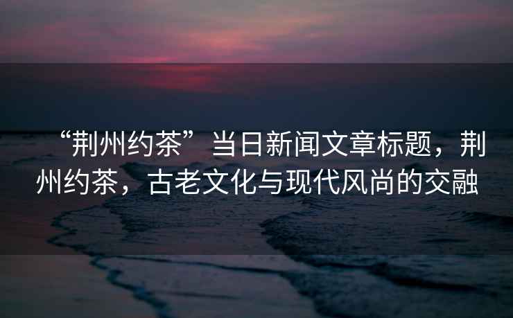 “荊州約茶”當(dāng)日新聞文章標(biāo)題，荊州約茶，古老文化與現(xiàn)代風(fēng)尚的交融