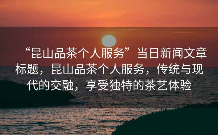 “昆山品茶個人服務”當日新聞文章標題，昆山品茶個人服務，傳統與現代的交融，享受獨特的茶藝體驗