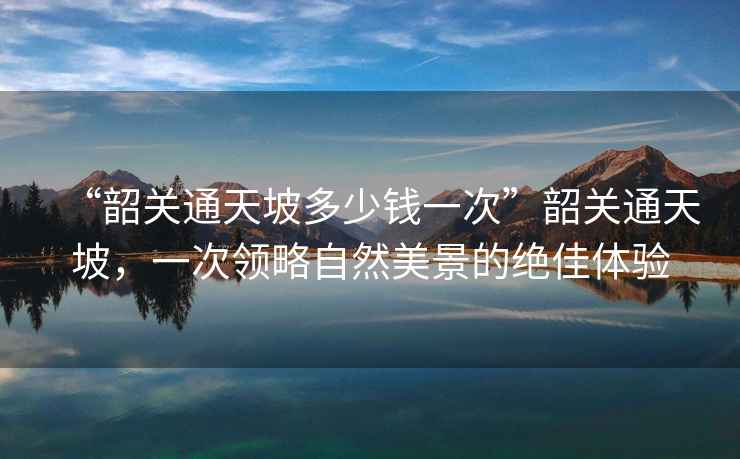 “韶關通天坡多少錢一次”韶關通天坡，一次領略自然美景的絕佳體驗