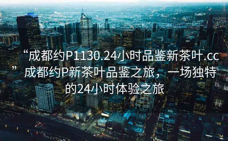 “成都約P1130.24小時品鑒新茶葉.cc”成都約P新茶葉品鑒之旅，一場獨特的24小時體驗之旅