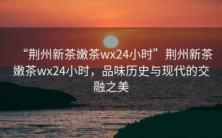 “荊州新茶嫩茶wx24小時”荊州新茶嫩茶wx24小時，品味歷史與現代的交融之美