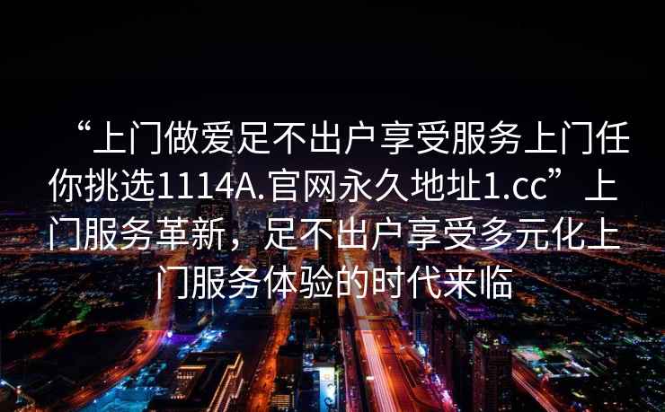 “上門做愛足不出戶享受服務上門任你挑選1114A.官網永久地址1.cc”上門服務革新，足不出戶享受多元化上門服務體驗的時代來臨