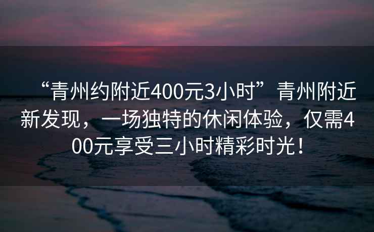 “青州約附近400元3小時”青州附近新發現，一場獨特的休閑體驗，僅需400元享受三小時精彩時光！