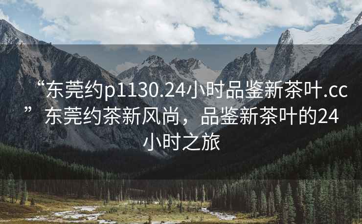 “東莞約p1130.24小時品鑒新茶葉.cc”東莞約茶新風尚，品鑒新茶葉的24小時之旅