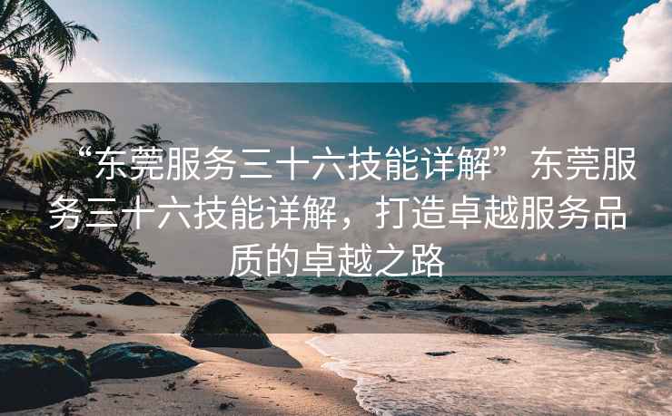 “東莞服務三十六技能詳解”東莞服務三十六技能詳解，打造卓越服務品質的卓越之路