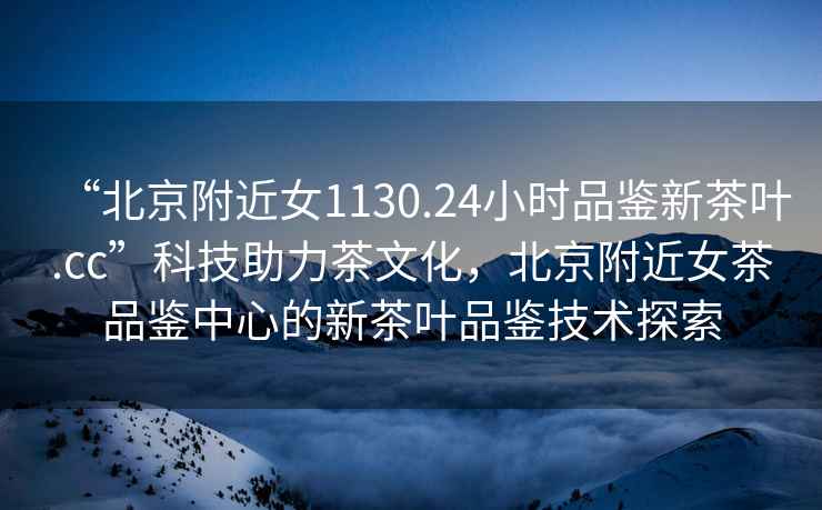 “北京附近女1130.24小時(shí)品鑒新茶葉.cc”科技助力茶文化，北京附近女茶品鑒中心的新茶葉品鑒技術(shù)探索