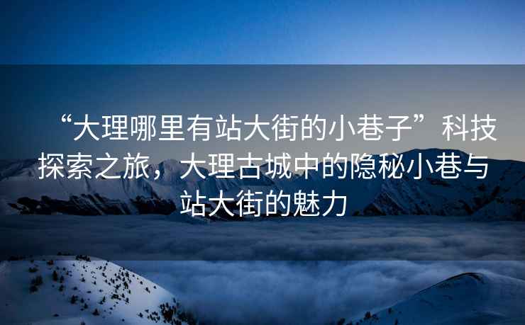 “大理哪里有站大街的小巷子”科技探索之旅，大理古城中的隱秘小巷與站大街的魅力