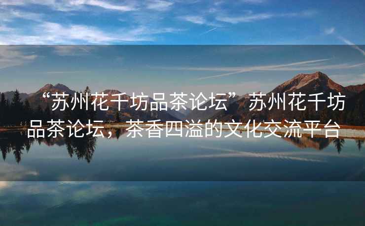 “蘇州花千坊品茶論壇”蘇州花千坊品茶論壇，茶香四溢的文化交流平臺