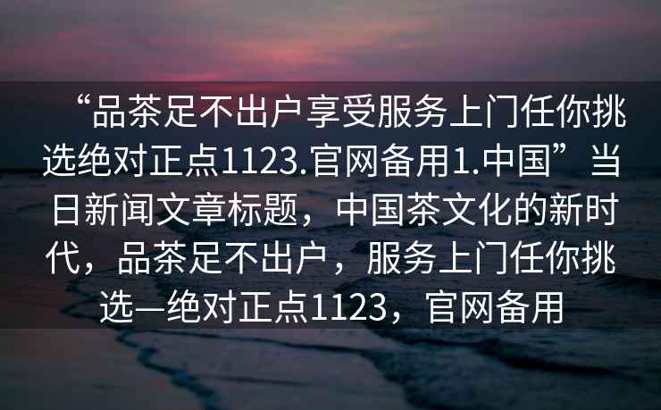 “品茶足不出戶享受服務上門任你挑選絕對正點1123.官網備用1.中國”當日新聞文章標題，中國茶文化的新時代，品茶足不出戶，服務上門任你挑選—絕對正點1123，官網備用