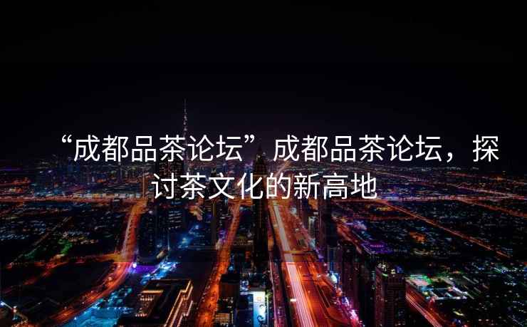 “成都品茶論壇”成都品茶論壇，探討茶文化的新高地