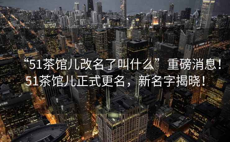 “51茶館兒改名了叫什么”重磅消息！51茶館兒正式更名，新名字揭曉！
