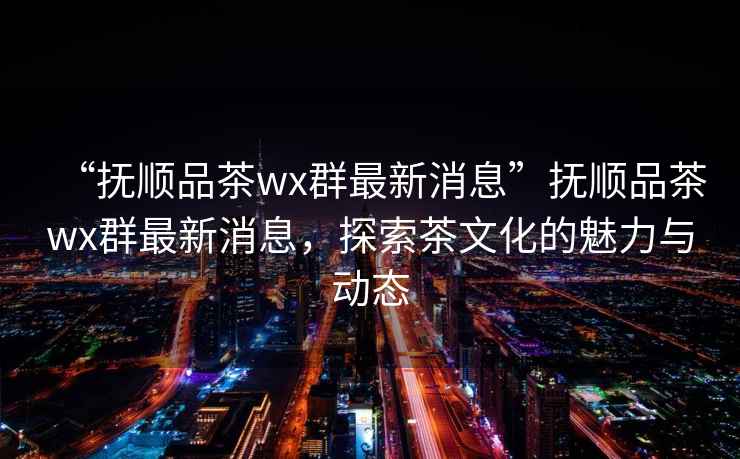 “撫順品茶wx群最新消息”撫順品茶wx群最新消息，探索茶文化的魅力與動態(tài)