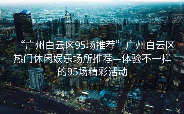 “廣州白云區95場推薦”廣州白云區熱門休閑娛樂場所推薦—體驗不一樣的95場精彩活動