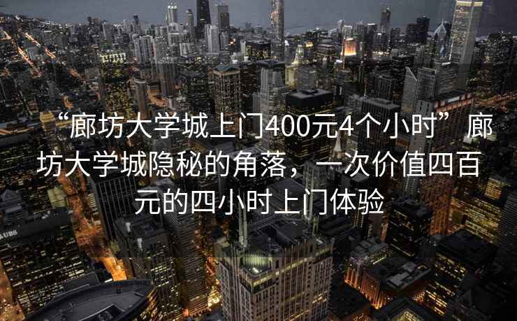 “廊坊大學城上門400元4個小時”廊坊大學城隱秘的角落，一次價值四百元的四小時上門體驗
