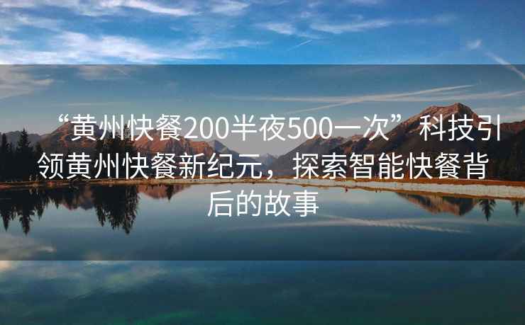 “黃州快餐200半夜500一次”科技引領黃州快餐新紀元，探索智能快餐背后的故事