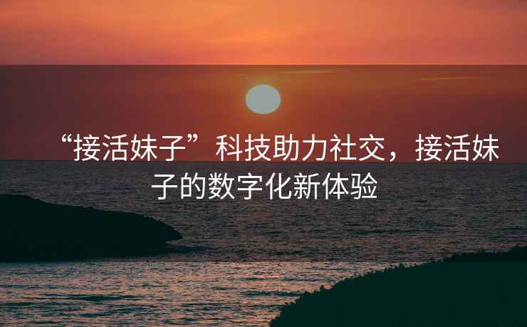 “接活妹子”科技助力社交，接活妹子的數字化新體驗