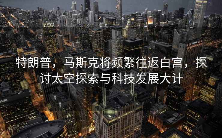 特朗普，馬斯克將頻繁往返白宮，探討太空探索與科技發展大計