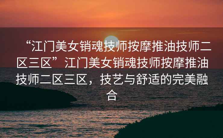 “江門美女銷魂技師按摩推油技師二區(qū)三區(qū)”江門美女銷魂技師按摩推油技師二區(qū)三區(qū)，技藝與舒適的完美融合