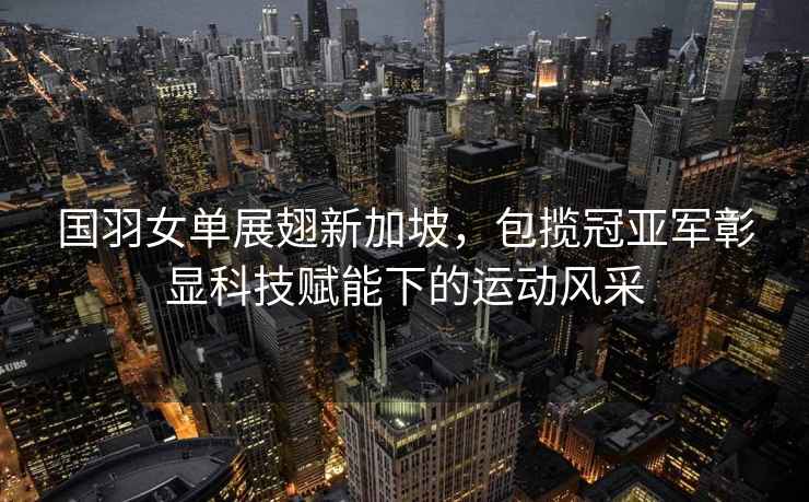 國羽女單展翅新加坡，包攬冠亞軍彰顯科技賦能下的運動風采