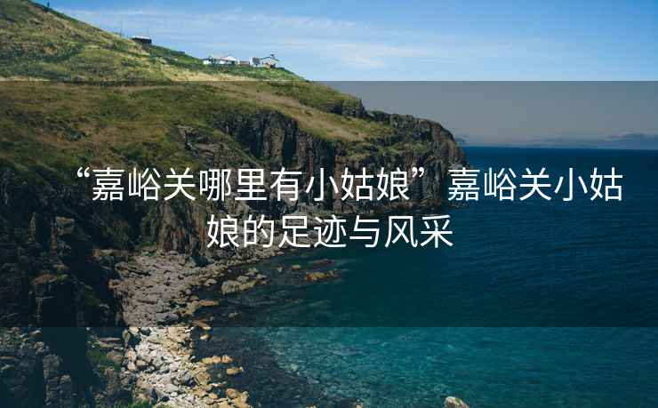“嘉峪關哪里有小姑娘”嘉峪關小姑娘的足跡與風采