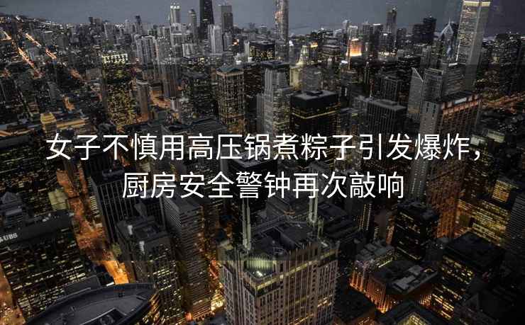 女子不慎用高壓鍋煮粽子引發爆炸，廚房安全警鐘再次敲響