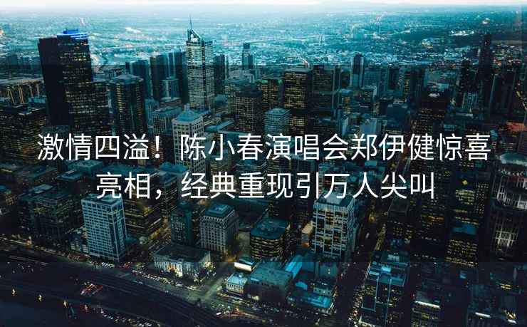 激情四溢！陳小春演唱會鄭伊健驚喜亮相，經典重現引萬人尖叫