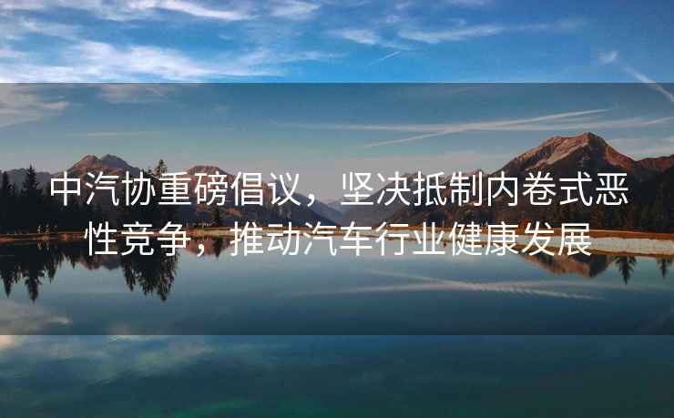 中汽協重磅倡議，堅決抵制內卷式惡性競爭，推動汽車行業健康發展