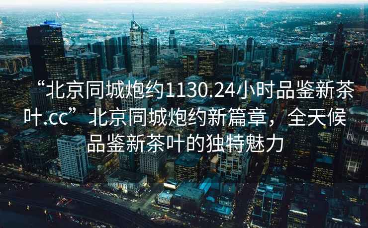 “北京同城炮約1130.24小時品鑒新茶葉.cc”北京同城炮約新篇章，全天候品鑒新茶葉的獨特魅力