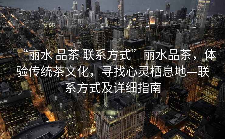 “麗水 品茶 聯系方式”麗水品茶，體驗傳統茶文化，尋找心靈棲息地—聯系方式及詳細指南