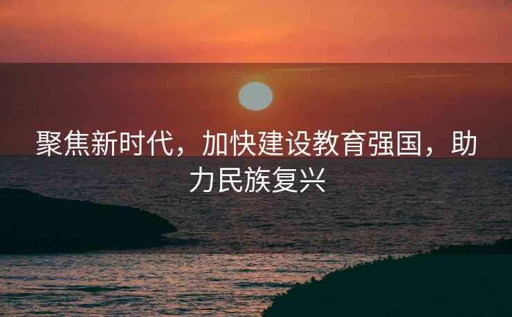 聚焦新時代，加快建設教育強國，助力民族復興