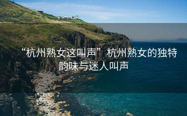 “杭州熟女這叫聲”杭州熟女的獨特韻味與迷人叫聲