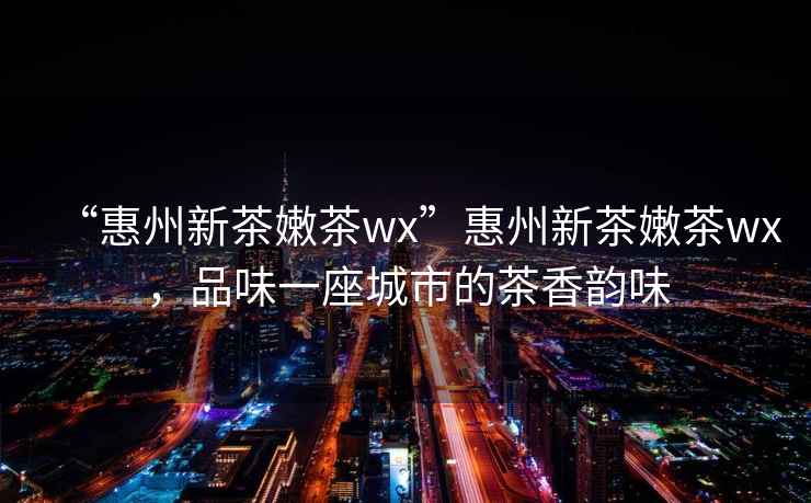 “惠州新茶嫩茶wx”惠州新茶嫩茶wx，品味一座城市的茶香韻味