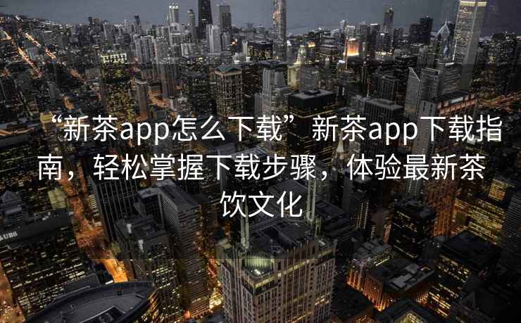 “新茶app怎么下載”新茶app下載指南，輕松掌握下載步驟，體驗最新茶飲文化