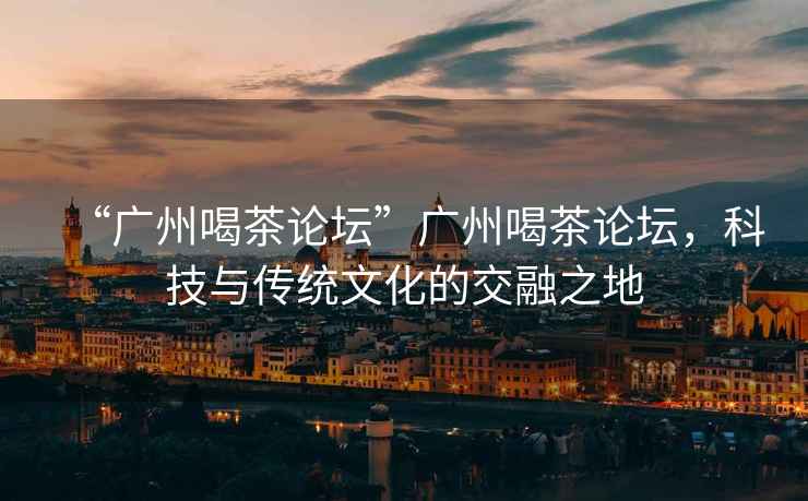 “廣州喝茶論壇”廣州喝茶論壇，科技與傳統文化的交融之地