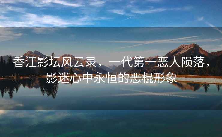 香江影壇風云錄，一代第一惡人隕落，影迷心中永恒的惡棍形象
