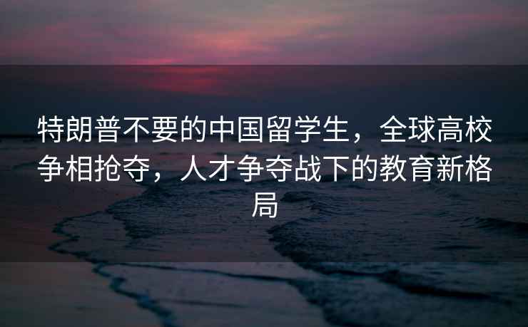 特朗普不要的中國留學生，全球高校爭相搶奪，人才爭奪戰下的教育新格局