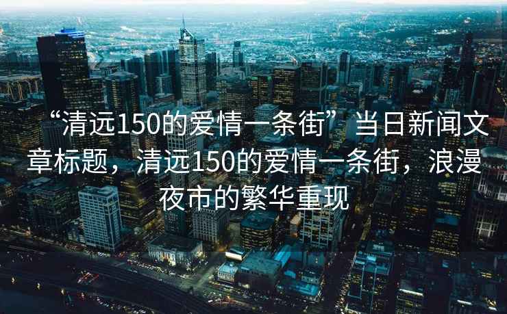 “清遠150的愛情一條街”當日新聞文章標題，清遠150的愛情一條街，浪漫夜市的繁華重現