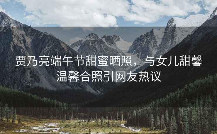 賈乃亮端午節甜蜜曬照，與女兒甜馨溫馨合照引網友熱議
