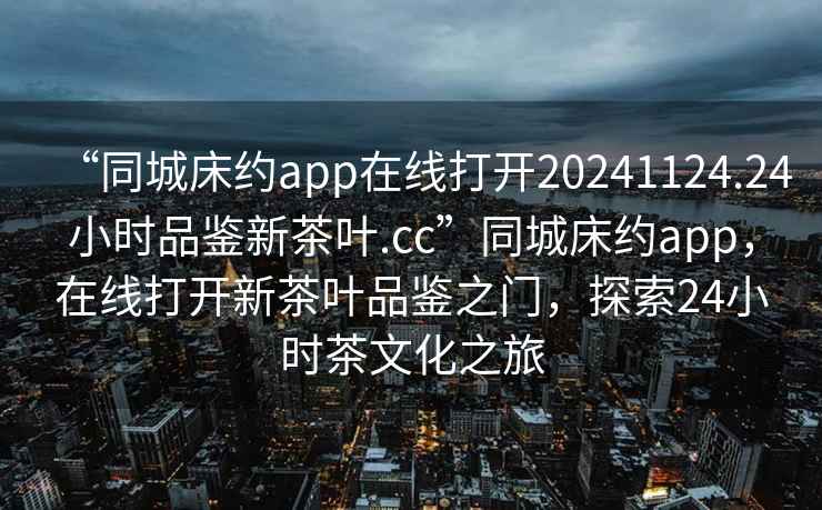 “同城床約app在線打開20241124.24小時品鑒新茶葉.cc”同城床約app，在線打開新茶葉品鑒之門，探索24小時茶文化之旅