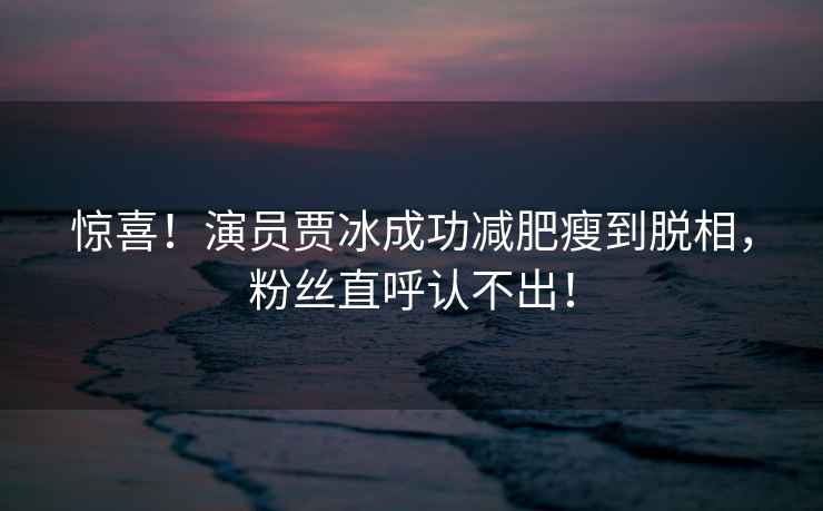 驚喜！演員賈冰成功減肥瘦到脫相，粉絲直呼認不出！