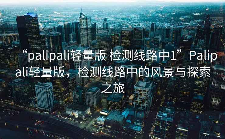 “palipali輕量版 檢測線路中1”Palipali輕量版，檢測線路中的風景與探索之旅