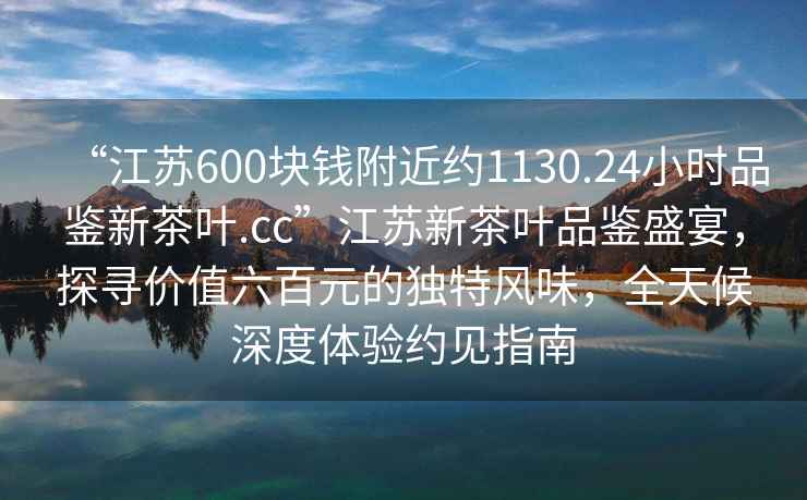 “江蘇600塊錢附近約1130.24小時(shí)品鑒新茶葉.cc”江蘇新茶葉品鑒盛宴，探尋價(jià)值六百元的獨(dú)特風(fēng)味，全天候深度體驗(yàn)約見指南