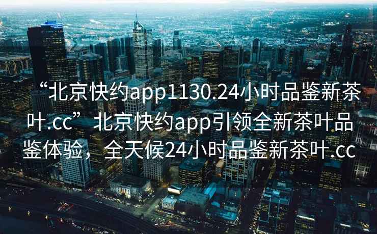 “北京快約app1130.24小時品鑒新茶葉.cc”北京快約app引領全新茶葉品鑒體驗，全天候24小時品鑒新茶葉.cc